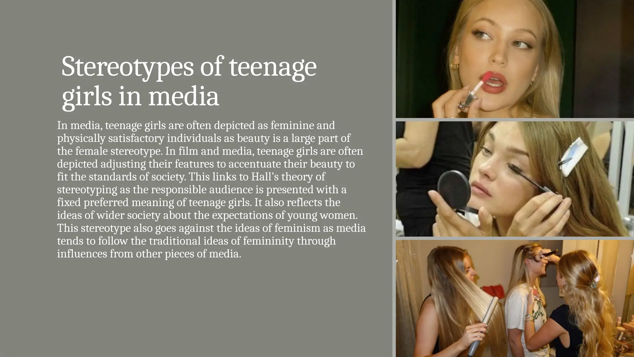 Stereotypes of teenage
girls in media
In media, teenage girls are often depicted as feminine and
physically satisfactory individuals as beauty is a large part of
the female stereotype. In film and media, teenage girls are often
depicted adjusting their features to accentuate their beauty to
fit the standards of society. This links to Hall’s theory of
stereotyping as the responsible audience is presented with a
fixed preferred meaning of teenage girls. It also reflects the
ideas of wider society about the expectations of young women.
This stereotype also goes against the ideas of feminism as media
tends to follow the traditional ideas of femininity through
influences from other pieces of media.
 