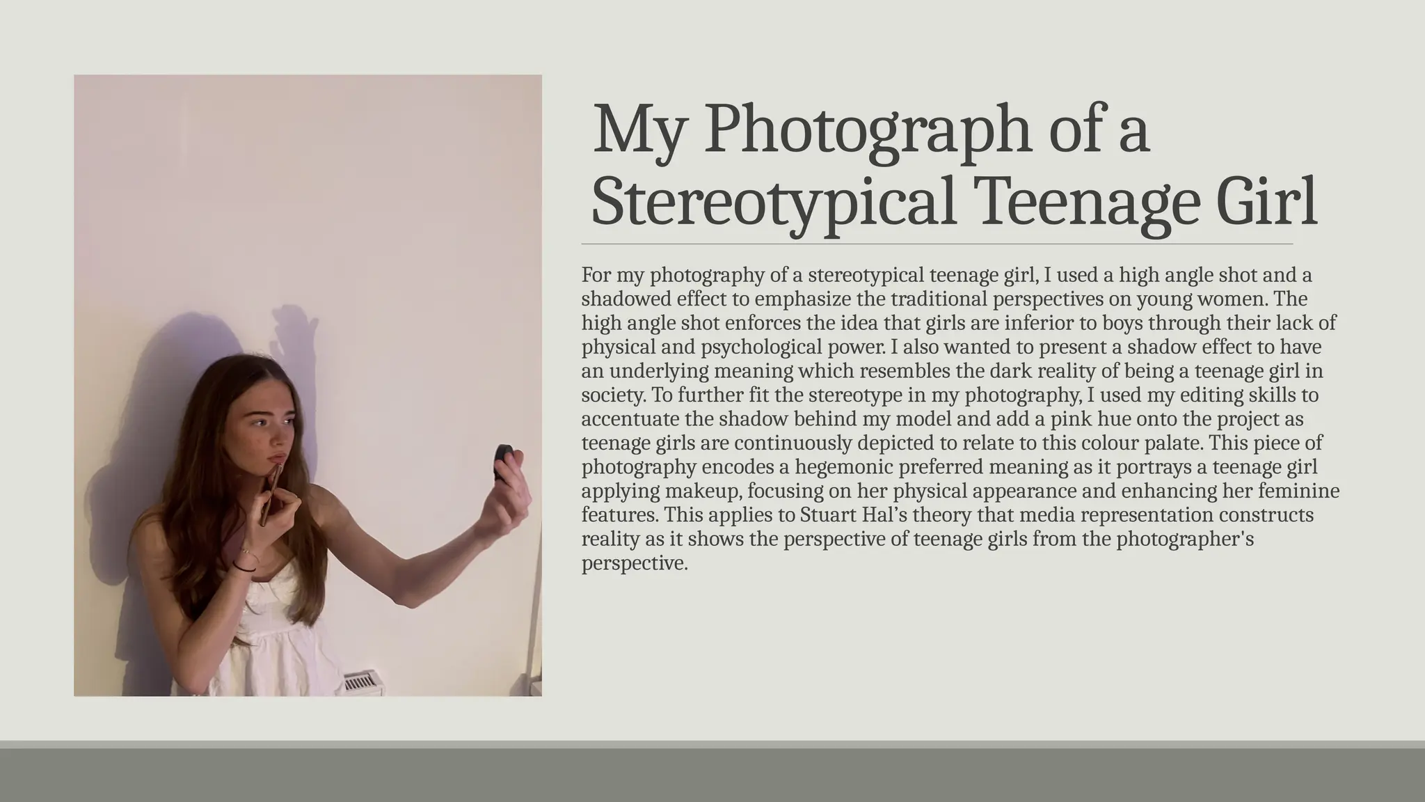 My Photograph of a
Stereotypical Teenage Girl
For my photography of a stereotypical teenage girl, I used a high angle shot and a
shadowed effect to emphasize the traditional perspectives on young women. The
high angle shot enforces the idea that girls are inferior to boys through their lack of
physical and psychological power. I also wanted to present a shadow effect to have
an underlying meaning which resembles the dark reality of being a teenage girl in
society. To further fit the stereotype in my photography, I used my editing skills to
accentuate the shadow behind my model and add a pink hue onto the project as
teenage girls are continuously depicted to relate to this colour palate. This piece of
photography encodes a hegemonic preferred meaning as it portrays a teenage girl
applying makeup, focusing on her physical appearance and enhancing her feminine
features. This applies to Stuart Hal’s theory that media representation constructs
reality as it shows the perspective of teenage girls from the photographer's
perspective.
 