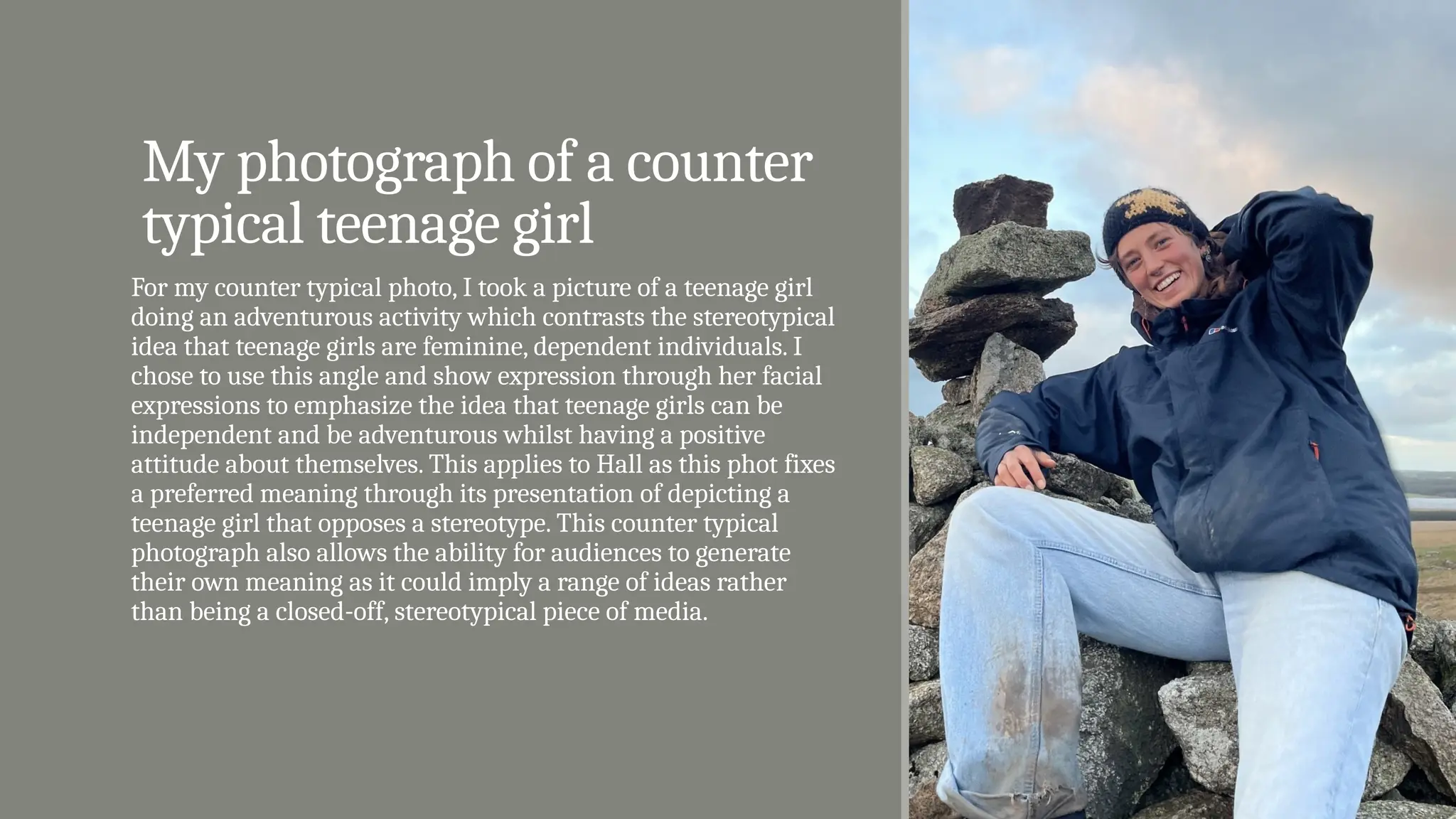 My photograph of a counter
typical teenage girl
For my counter typical photo, I took a picture of a teenage girl
doing an adventurous activity which contrasts the stereotypical
idea that teenage girls are feminine, dependent individuals. I
chose to use this angle and show expression through her facial
expressions to emphasize the idea that teenage girls can be
independent and be adventurous whilst having a positive
attitude about themselves. This applies to Hall as this phot fixes
a preferred meaning through its presentation of depicting a
teenage girl that opposes a stereotype. This counter typical
photograph also allows the ability for audiences to generate
their own meaning as it could imply a range of ideas rather
than being a closed-off, stereotypical piece of media.
 