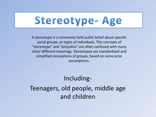 Stereotype- Age A stereotype is a commonly held public belief about specific social groups, or types of individuals. The concepts of &quot;stereotype&quot; and &quot;prejudice&quot; are often confused with many other different meanings. Stereotypes are standardized and simplified conceptions of groups, based on some prior assumptions. Including- Teenagers, old people, middle age and children 