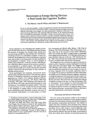 Journal of Personality and Social Psychology
1994, Vol. 66, No. 1, 37-47
Copyright 1994 by the American Psychological Association, Inc.
Stereotypes as Energy-Saving Devices:
A Peek Inside the Cognitive Toolbox
C. Neil Macrae, Alan B. Milne, and Galen V. Bodenhausen
By use of a dual-task paradigm, 3 studies investigated the contention that stereotypes function as
resource-preserving devices in mental life. In Study 1, Ss formed impressions of targets while simul-
taneously monitoring a prose passage. The results demonstrated a significant enhancement in Ss'
prose-monitoring performance when stereotype labels were present on the impression-formation
task. To investigate the intentionality of this effect, in Study 2, the procedures used in Study 1 were
repeated using a subliminal priming procedure to activate stereotypes. Subliminal activation of
stereotypes produced the same resource-preserving effects as supraliminal activation did. This effect,
moreover, was replicated in Study 3 when a probe reaction task was used to measure resource pres-
ervation. These findings, which generalized across a range of social stereotypes, are discussed in
terms oftheir implications for contemporary models of stereotyping and social inference.
Human adaptation to the challenging and complex environ-
ment has often taken the form of developing tools that facilitate
the execution of mundane but necessary tasks, leaving more
time and energy available for other, perhaps more interesting or
rewarding activities. It is reasonable to suppose, as some con-
temporary psychologists have, that the development of physical
tools, such as plows or printing presses, has been paralleled by
the development of cognitive "tools," or routine strategies of
inference and evaluation (cf. Tooby & Cosmides, 1990) that per-
mit a sufficiently effective analysis of the social environment to
be accomplished in an efficient fashion. The benefit of such
mental tools presumably lies in the fact that they free up limited
cognitive resources for the performance of other necessary or
desirable mental activities.
Social psychologists have frequently characterized stereo-
types as energy-saving devices that serve the important cognitive
function of simplifying information processing and response
generation (e.g., Allport, 1954; Andersen, Klatzky, & Murray,
1990; Bodenhausen & Lichtenstein, 1987; Brewer, 1988; Fiske
& Neuberg, 1990; Tajfel, 1969). Building on this tradition, Gil-
bert and Hixon (1991) aptly characterized stereotypes as "tools
thatjump out" ofa metaphorical cognitive toolbox "when there
is a job to be done" (p. 510). Anyone who has ever succumbed
to the temptation to evaluate others in terms of their social
group membership would doubtlessly recognize the power of
this contention. Individuation, in its many guises, is a rather
C. Neil Macrae and Alan B. Milne, 37 School of Psychology, Univer-
sity of Wales College of Cardiff, Cardiff, Wales; Galen V. Bodenhausen,
Department of Psychology, Michigan State University.
We thank John Bargh, Dan Gilbert, Chick Judd, Herbert Bless,
Chuck Stangor, and an anonymous reviewer for their insightful com-
ments on earlier versions of this article. Thanks are also extended to
Riana Griffiths for collecting the data in Studies 2 and 3.
Correspondence concerning this article should be addressed to C.
Neil Macrae, School of Psychology, University of Wales College of
Cardiff, Cardiff, CF1 3YG, United Kingdom. Electronic mail may be
addressed to macrae@taff.cardiff.ac.uk.
time consuming and effortful affair (Brewer, 1988; Fiske &
Neuberg, 1990; Fiske & Pavelchak, 1986). Stereotyping, in con-
trast, relies only on the execution of some rather rudimentary
skills: most notably, the ability to assign people to meaningful
social categories (see Hamilton, 1979; Hamilton & Sherman, in
press; Hamilton, Sherman, & Ruvolo, 1990; Hamilton & Tro-
lier, 1986). Once achieved, this categorization provides perceiv-
ers with a veritable wealth of stereotypic information.
The metaphorical view of humans as cognitive misers has at-
tained a zenith of popularity among contemporary social cog-
nition researchers (see Fiske & Taylor, 1991; Higgins & Bargh,
1987; Sherman, Judd, & Park, 1989), but the notion of stereo-
types as simplifying mental devices has its origins in much ear-
lier times. Lippman (1922), for example, argued that reality is
too complex for any person to represent accurately. Stereotypes,
accordingly, serve to simplify perception, judgment, and action.
As energy-saving devices, they spare perceivers the ordeal of re-
sponding to an almost incomprehensibly complex social world.
Seventy years later, these sentiments are characteristic features
of cognitive writings on the topic. As Fiske and Neuberg (1990,
p. 14) remarked, "we are exposed to so much information that
we must in some manner simplify our social environment. . .
for reasons of cognitive economy, we categorize others as mem-
bers of particular groups—groups about which we often have a
great deal ofgeneralized, or stereotypic, knowledge."
Stereotypes and Resource Preservation
The view of the social perceiver evident in the writings of
Lippman as well as the contemporary social cognition research-
ers is that ofan information processorconfronted by limitations
that necessitate compromises and shortcuts. The evidence to
support this basic contention comes primarily from research
demonstrating an increased reliance on stereotypes when social
perception occurs under taxing or resource-depleting condi-
tions. The idea that people will fall back on their stereotypic
preconceptions whenever they lack the ability or motivation to
think more deeply about members of stereotyped groups has
37
This
document
is
copyrighted
by
the
American
Psychological
Association
or
one
of
its
allied
publishers.
This
article
is
intended
solely
for
the
personal
use
of
the
individual
user
and
is
not
to
be
disseminated
broadly.
 