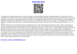 Stereotypes Essay
To adequately investigate the question as to whether stereotypes are the psychological lubricant on intergroup behaviour, several areas need to be
considered. In the context of this essay the concept of stereotypes needs to be defined. Although Lippmann (1922) is credited with first using the term
'stereotype' in this context it is perhaps Brown (1995) who offers the most applicable definition when he wrote that &quot;to stereotype someone is to
attribute to that person some characteristics which are seen to be shared by all or most of his or her fellow group members.&quot; (p.83). With this
definition in mind this essay will, firstly, in an attempt to address the question make a brief review of some of the research that has been...show more
content...
Schaller and Maass point to Social Identity Theory (Tajfel &amp; Turner, 1979), and self–categorisation theory (Turner, 1987) as the &quot;most
coherent contemporary models of motivational biases&quot; (Schaller and Maass, 1991, p.190) in relation to social group membership. One of the
key points with Social Identity Theory is that the very act of categorisation, regardless of group contact, is enough to produce in–group preference and
differentiation from the out–group. According to the theory an individual's self esteem is related to his or her social category membership and
therefore the individual seeks to make the social category appear in as positive a light as possible. This group differentiation can lead to the formation
of stereotypes. Turner's self–categorisation theory states that individuals seek to form self–categorisations of themselves at many different levels
ranging from the most abstract, as in the perception of the self as human, to the most defined, that of the self as a well–defined individual. As with
Social Identity Theory, individuals seek to perceive themselves in a positive way and seek to establish a positive distinctiveness between the self and
other in–group members and between the in–group and the
Get more content on HelpWriting.net
 
