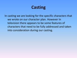 Casting
In casting we are looking for the specific characters that
   we wrote on our character plan. However In
   television there appears to be some features of
   characters that need to be fully addressed and taken
   into consideration during our casting.
 