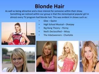 Blonde Hair
As well as being attractive and a love interest for someone within their show,
    Something we noticed within our group is that the stereotypical popular girl in
    almost every TV program had blonde hair. This was evident in shows such as:
                                   •    Glee – Quinn
                                   •    High School Musical – Sharpay
                                   •    Big Bang Theory – Penny
                                   •    Ned’s Declassified – Missy
                                   •    The Inbetweeners - Charlotte
 