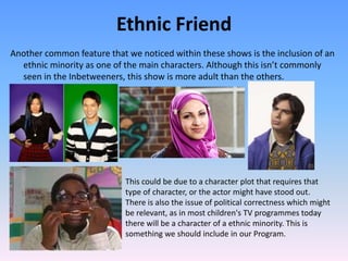 Ethnic Friend
Another common feature that we noticed within these shows is the inclusion of an
  ethnic minority as one of the main characters. Although this isn’t commonly
  seen in the Inbetweeners, this show is more adult than the others.




                            This could be due to a character plot that requires that
                            type of character, or the actor might have stood out.
                            There is also the issue of political correctness which might
                            be relevant, as in most children's TV programmes today
                            there will be a character of a ethnic minority. This is
                            something we should include in our Program.
 