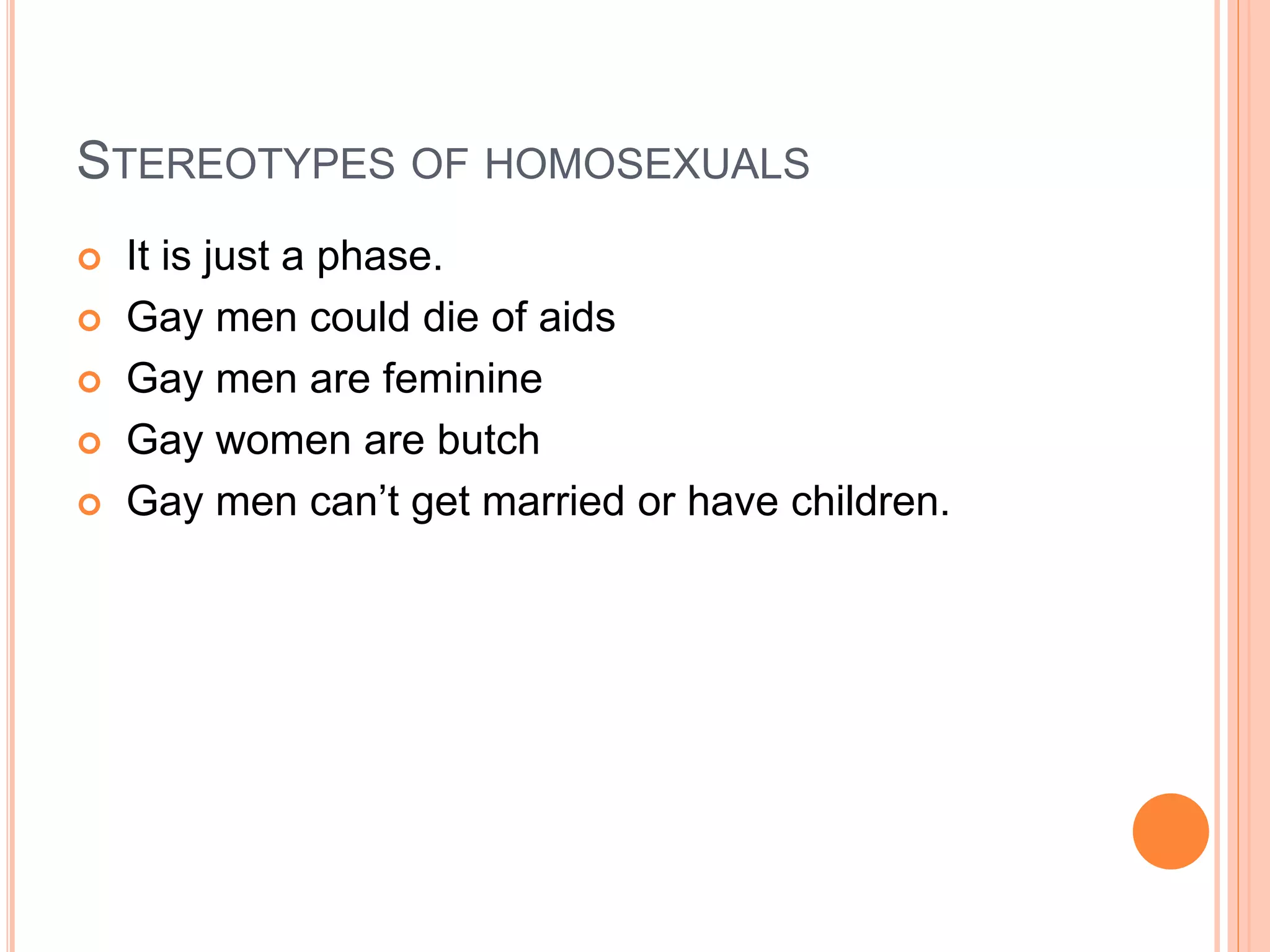 STEREOTYPES OF HOMOSEXUALS
 It is just a phase.
 Gay men could die of aids
 Gay men are feminine
 Gay women are butch
 Gay men can’t get married or have children.
 