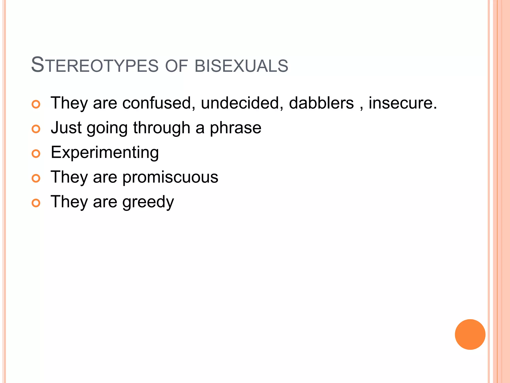 STEREOTYPES OF BISEXUALS
 They are confused, undecided, dabblers , insecure.
 Just going through a phrase
 Experimenting
 They are promiscuous
 They are greedy
 