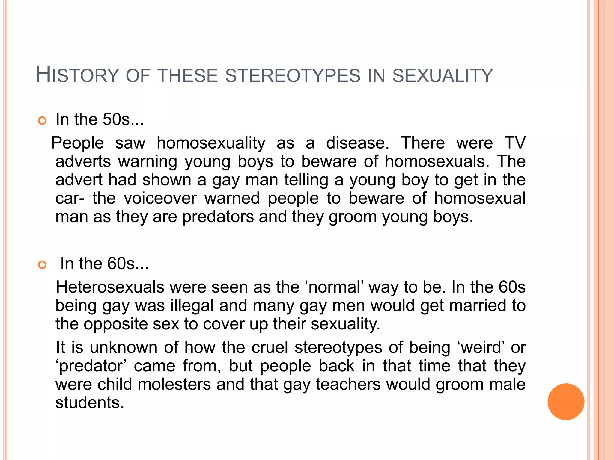 HISTORY OF THESE STEREOTYPES IN SEXUALITY
 In the 50s...
People saw homosexuality as a disease. There were TV
adverts warning young boys to beware of homosexuals. The
advert had shown a gay man telling a young boy to get in the
car- the voiceover warned people to beware of homosexual
man as they are predators and they groom young boys.
 In the 60s...
Heterosexuals were seen as the ‘normal’ way to be. In the 60s
being gay was illegal and many gay men would get married to
the opposite sex to cover up their sexuality.
It is unknown of how the cruel stereotypes of being ‘weird’ or
‘predator’ came from, but people back in that time that they
were child molesters and that gay teachers would groom male
students.
 