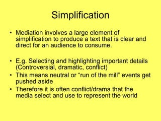 Simplification Mediation involves a large element of simplification to produce a text that is clear and direct for an audience to consume. E.g. Selecting and highlighting important details (Controversial, dramatic, conflict) This means neutral or “run of the mill” events get pushed aside  Therefore it is often conflict/drama that the media select and use to represent the world 