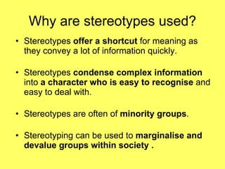 Why are stereotypes used? Stereotypes  offer a shortcut  for meaning as they convey a lot of information quickly. Stereotypes  condense complex information  into  a character who is easy to recognise  and easy to deal with. Stereotypes are often of  minority groups . Stereotyping can be used to  marginalise and devalue groups within society . 