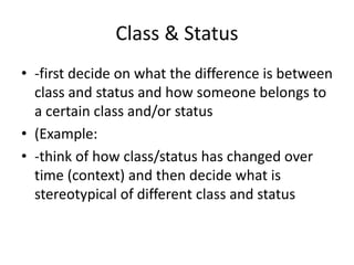 Class & Status
• -first decide on what the difference is between
class and status and how someone belongs to
a certain class and/or status
• (Example:
• -think of how class/status has changed over
time (context) and then decide what is
stereotypical of different class and status
 