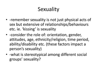 Sexuality
• -remember sexuality is not just physical acts of
sex but extensive of relationships/behaviours
etc. ie. ‘kissing’ is sexuality
• -consider the role of: orientation, gender,
attitudes, age, ethnicity/religion, time period,
ability/disability etc. (these factors impact a
person’s sexuality)
• -what is stereotypical among different social
groups’ sexuality?
 