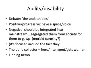 Ability/disability
• Debate: ‘the undateables’
• Positive/progressive: have a space/voice
• Negative: should be integrated into
mainstream….segregated them from society for
them to gawp (morbid curosity?)
• (it’s focused around the fact they
• The bone collector – hero/intelligent/gets woman
• Finding nemo
 
