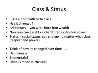 Class & Status
• Class = born with or to class
• Has it changed?
• Aristocracy – you were born into wealth
• Now you can excel Ex richard branson/simon cowell
• Status = social status, can change no matter what class
(respect and power)
• Think of how its changed over time ……
• Happyness?
• Emmerdale?
• Skint vs made in chelsea?
 