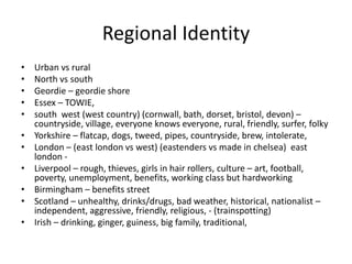 Regional Identity
• Urban vs rural
• North vs south
• Geordie – geordie shore
• Essex – TOWIE,
• south west (west country) (cornwall, bath, dorset, bristol, devon) –
countryside, village, everyone knows everyone, rural, friendly, surfer, folky
• Yorkshire – flatcap, dogs, tweed, pipes, countryside, brew, intolerate,
• London – (east london vs west) (eastenders vs made in chelsea) east
london -
• Liverpool – rough, thieves, girls in hair rollers, culture – art, football,
poverty, unemployment, benefits, working class but hardworking
• Birmingham – benefits street
• Scotland – unhealthy, drinks/drugs, bad weather, historical, nationalist –
independent, aggressive, friendly, religious, - (trainspotting)
• Irish – drinking, ginger, guiness, big family, traditional,
 