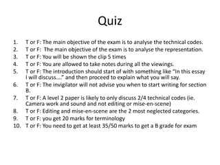 Quiz
1. T or F: The main objective of the exam is to analyse the technical codes.
2. T or F: The main objective of the exam is to analyse the representation.
3. T or F: You will be shown the clip 5 times
4. T or F: You are allowed to take notes during all the viewings.
5. T or F: The introduction should start of with something like “In this essay
I will discuss….” and then proceed to explain what you will say.
6. T or F: The invigilator will not advise you when to start writing for section
B.
7. T or F: A level 2 paper is likely to only discuss 2/4 technical codes (ie.
Camera work and sound and not editing or mise-en-scene)
8. T or F: Editing and mise-en-scene are the 2 most neglected categories.
9. T or F: you get 20 marks for terminology
10. T or F: You need to get at least 35/50 marks to get a B grade for exam
 
