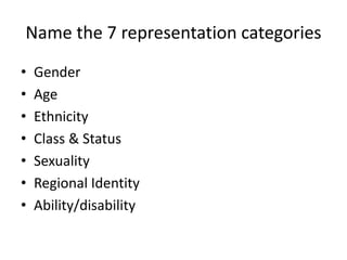 Name the 7 representation categories
• Gender
• Age
• Ethnicity
• Class & Status
• Sexuality
• Regional Identity
• Ability/disability
 