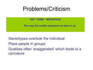 Problems/Criticism
              KEY TERM – MEDIATION

         The way the media represent an idea to us.




Stereotypes overlook the individual
Place people in groups
Qualities often ‘exaggerated’ which leads to a
caricature
 