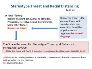 Stereotype Threat and Racial Distancing
By Xie Lin
A long history:
Racially avoidant behaviors and attitudes.
Prejudices, stereotyping and discrimination.
Some other factors.
Stereotype threat.
Stereotype threat is the
sense of threat which
can arise when one
knows that he will be
judged or treated
negatively because of
his group.
The Space Between Us: Stereotype Threat and Distance in
Interracial Contexts
Phillip A G, Claude M S, Paul G D. Journal of Personality and Social Psychology. 2008(94): 91-107.
※White under stereotype threat in interracial contexts would distance themselves from
anticipated interaction partners.
※4 studies including.
 