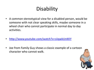 Disability
• A common stereotypical view for a disabled person, would be
  someone with not clear speaking skills, maybe someone in a
  wheel chair who cannot participate in normal day to day
  activities.

• http://www.youtube.com/watch?v=siiqwkUnKKY

• Joe from Family Guy shows a classic example of a cartoon
  character who cannot walk.
 