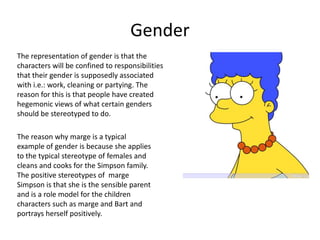 Gender
The representation of gender is that the
characters will be confined to responsibilities
that their gender is supposedly associated
with i.e.: work, cleaning or partying. The
reason for this is that people have created
hegemonic views of what certain genders
should be stereotyped to do.

The reason why marge is a typical
example of gender is because she applies
to the typical stereotype of females and
cleans and cooks for the Simpson family.
The positive stereotypes of marge
Simpson is that she is the sensible parent
and is a role model for the children
characters such as marge and Bart and
portrays herself positively.
 