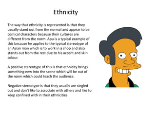 Ethnicity
The way that ethnicity is represented is that they
usually stand out from the normal and appear to be
comical characters because their cultures are
different from the norm. Apu is a typical example of
this because he applies to the typical stereotype of
an Asian man which is to work in a shop and also
stands out from the rest due to his accent and skin
colour.

A positive stereotype of this is that ethnicity brings
something new into the scene which will be out of
the norm which could teach the audience.

Negative stereotype is that they usually are singled
out and don’t like to associate with others and like to
keep confined with in their ethnicities
 
