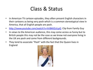 Class & Status
• In American TV cartoon episodes, they often present English characters in
  their cartoons as being very posh which is a common stereotypical view in
  America, that all English people are posh.
• http://www.youtube.com/watch?v=hVBKKZctLpQ Clip from Family Guy
• In views to the American audience, this may come across as funny but to
  British people this may not be the case as we know not everyone living in
  the UK are posh and come from different backgrounds.
• They tend to associate “Posh” with the fact that the Queen lives in
  England
 
