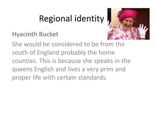 Regional identity
Hyacinth Bucket
She would be considered to be from the
south of England probably the home
counties. This is because she speaks in the
queens English and lives a very prim and
proper life with certain standards.
 