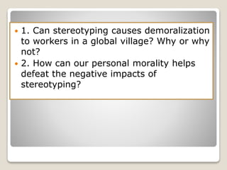  1. Can stereotyping causes demoralization
to workers in a global village? Why or why
not?
 2. How can our personal morality helps
defeat the negative impacts of
stereotyping?
 