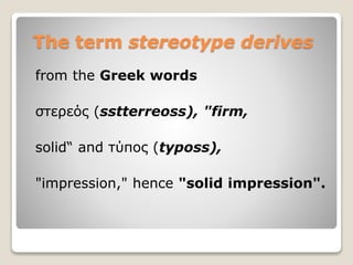 The term stereotype derives
from the Greek words
στερεός (sstterreoss), "firm,
solid“ and τύπος (typoss),
"impression," hence "solid impression".
 