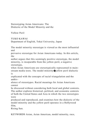 Stereotyping Asian Americans: The
Dialectic of the Model Minority and the
Yellow Peril
YUKO KAWAI
Department of English, Tokai University, Japan
The model minority stereotype is viewed as the most influential
and
pervasive stereotype for Asian Americans today. In this article,
the
author argues that this seemingly positive stereotype, the model
minority, is inseparable from the yellow peril, a negative
stereotype,
when Asian Americans are stereotypically represented in main-
stream media texts. The model minority�yellow peril dialectic
is
explicated with the concepts of racial triangulation and the
ambiv-
alence of stereotypes. Racial meanings for Asian Americans
cannot
be discussed without considering both local and global contexts.
The author explores historical, political, and economic contexts
of both the United States and Asia in which the two stereotypes
were
produced and reproduced, and examines how the dialectic of the
model minority and the yellow peril operates in a Hollywood
film,
Rising Sun.
KEYWORDS Asian, Asian American, model minority, race,
 