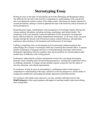 Stereotyping Essay
Writing an essay on the topic of stereotyping can be both challenging and thought-provoking.
The difficulty lies not only in the need for a comprehensive understanding of the concept but
also in navigating the sensitive nature of the subject matter. Stereotypes are deeply ingrained in
societal perceptions, making it crucial to approach the topic with sensitivity and an awareness of
diverse perspectives.
Researching the origins, manifestations, and consequences of stereotypes requires delving into
various academic disciplines, including sociology, psychology, and cultural studies. The
complexity of the issue demands a nuanced exploration of how stereotypes can perpetuate
biases, influence behavior, and impact marginalized communities. As an essay writer, one must
navigate through the intricate web of historical context, cultural influences, and individual
experiences that contribute to the formation and reinforcement of stereotypes.
Crafting a compelling essay on stereotyping involves presenting a balanced analysis that
acknowledges the existence of stereotypes while also examining their harmful effects. It requires
careful consideration of language and tone to avoid perpetuating stereotypes inadvertently.
Striking the right balance between academic rigor and accessibility for a broad audience adds
another layer of difficulty to the writing process.
Furthermore, addressing the solutions and potential avenues for overcoming stereotyping
demands creative thinking and a forward-looking perspective. Tackling the complexities of how
to challenge, dismantle, or reshape societal attitudes requires a deep dive into the realms of
activism, education, and cultural representation.
In conclusion, writing an essay on stereotyping is a challenging endeavor that requires a
comprehensive understanding of the topic, sensitivity to diverse perspectives, and the ability to
navigate the complexities surrounding this deeply ingrained societal phenomenon.
For assistance with similar essays and more, you may consider exploring resources like
HelpWriting.net to find expert guidance and support in tackling complex topics and refining
your writing skills.
Stereotyping Essay Stereotyping Essay
 