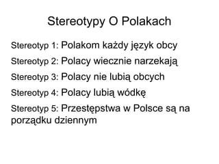 Stereotypy O Polakach
Stereotyp 1: Polakom każdy język obcy
Stereotyp 2: Polacy wiecznie narzekają
Stereotyp 3: Polacy nie lubią obcych
Stereotyp 4: Polacy lubią wódkę
Stereotyp 5: Przestępstwa w Polsce są na
porządku dziennym
 