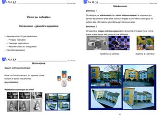 Cours de Vision

Cours de Vision

´ ´
Stereovision
´
Deﬁnition 1
´
´ ´
´ ´
On designe par stereovision (ou vision stereoscopique) le processus qui

Vision par ordinateur

ˆ
`
permet de combiner entre elles plusieurs images d’une meme scene pour en
´
´
extraire des informations geometriques tridimensionelles

´ ´
´
´
´
Stereovision - geometrie epipolaire

´
Deﬁnition 2
ˆ
´ ´
On appellera images stereoscopiques tout ensemble d’images d’une meme
`
´
scene prises depuis des points de vue differents

´ ´
– Reconstruction 3D par stereovision
– Principe, motivation
– Exemples, applications
– Reconstruction 3D, triangulation
´
´
´
– Geometrie epipolaire
`
`
´
Systeme a 2 cameras
Vision par ordinateur

1
Cours de Vision

Vision par ordinateur

`
`
´
Systeme a 3 cameras
2

Motivations
Aspect anthropomorphique

´
`
etude du fonctionnement du systeme visuel
´
humain et de ses mecanismes
(psychovision).

´
Restitution numerique du relief

3-1

 