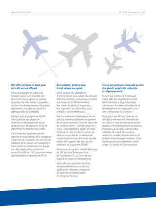è www.steria.com/fr

Air Traffic Management | 03

Une offre de bout-en-bout pour
un trafic aérien efficace

Des solutions taillées pour
le ciel unique européen

Steria accompagne les acteurs du
transport aérien sur l’ensemble des
phases de mise en œuvre du système
de gestion du trafic aérien: conception,
architecture, développement, intégration,
déploiement, maintien en conditions
opérationnelles et formations.

Steria propose des plateformes
d’interconnexion pour valider des concepts
ATM. Ces solutions innovantes permettent
aux acteurs de l’ATM de maintenir
leur niveau de sûreté, d’augmenter
leur capacité et de réduire leurs coûts
et impacts environnementaux.

Impliqué dans le programme SESAR
Steria participe aux projets de
recherche et développement autour
de la prévision de trajectoire 4D et les
algorithmes de détection de conflits.

Steria a notamment développé et mis en
place la première plateforme européenne
de simulation ouverte à tous les industriels
du transport aérien « Shared Virtual Sky »
(SVS). Cette plateforme, opérée en mode
Software as a Service (SaaS), permet de
relier en temps réel les simulateurs de
cockpit d’avions et de centres de contrôle
aérien. SVS supporte des exercices de
validation du programme SESAR.

Steria intervient également dans le
domaine du maquettage, de la conception
d’exercices de simulation, des activités de
validation et de support au management.
Steria renforce constamment son équipe
avec des experts dédiés et compte
aujourd’hui plus de 100 consultants métier
spécialisés dans le domaine de l’ATM.

Steria est au cœur de la solution technique
de SVS et assure la responsabilité
de l’architecture IT, au travers de ses
logiciels et moyens d’interconnexion.
Steria allie son savoir-faire dans les
domaines Plateforme as a Service,
applications hébergées, intégration
de systèmes et interopérabilité
en entreprise étendue.

Steria, un partenaire innovant au sein
des grands projets de recherche
et développement
En tant que membre de l’Aerospace
Valley, pôle de compétitivité mondial,
Steria contribue à de grands projets
nationaux et européens de recherche et
développement en s’appuyant sur son
offre « Innovation-as-a-Service ».
Depuis plus que 40 ans, Steria est un
véritable partenaire de l’innovation de
ses clients et crée des nouveaux services
impliquant le développement de solutions
innovantes, qu’il s’agisse de nouvelles
méthodes de travail, de nouveaux
services et modèles commerciaux ou de
produits et technologies novateurs. Cette
dynamique est particulièrement visible
au sein du secteur de l’aéronautique.

 