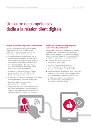 Intégrer le web dans un parcours client cohérent
Steria vous accompagne dans la digitalisation de votre
relation client en vous offrant le meilleur du web/
mobile dans une relation cross-canal cohérente. Pour
cela nous vous proposons la mise en œuvre de :
•	 la co-création des parcours client (création entre les
clients et les forces de l’entreprise en contact avec les
clients) en traitant des enjeux de customer centricity, de
cross-canalité et de digitalisation de la relation client
•	 des audits complets (tests A/B et multi-variés,...),
afin d’évaluer vos interfaces et renforcer la relation
affinitaire de vos clients avec votre marque
•	 la conception d’espaces privés (selfcares) efficaces
pour un accès direct et sans effort à l’information
(search engine, FAQ , conseiller virtuel…)
•	 la réalisation d’actes de gestion ergonomiques afin de réduire
la charge de vos canaux physiques et contact centers
•	 l’optimisation des communautés et forums
pour améliorer votre e-réputation
•	 l’intégration du web dans le parcours client cross-canal :
web call back, emails entrants, formulaires intégrés au
CRM/poste téléconseiller, parcours de réclamation (pré-
qualification), live tchat, inscription à des événements
Définir une expérience d’usage en phase
avec l’image de votre marque
L’ergonomie et le design de vos sites Internet sont essentiels
pour mener à bien la digitalisation de votre relation client.
Dans cet objectif, Steria met à votre disposition des équipes
dédiées composées de designers UX, ergonomes, créatifs et
consultants en stratégies pour vous accompagner dans :
•	 l’analyse de votre territoire de marque en
fonction de vos enjeux business
•	 la définition d’une stratégie différenciante en
mettant à disposition de vos clients un écosystème
de services correspondant à leurs attentes réelles
•	 une démarche itérative et collaborative, depuis le recueil des
usages de vos clients jusqu’au suivi des indicateurs clés de
performance dans leur utilisation des services en lignes
•	 Véritable agence digitale au cœur de l’Entreprise
de Service Numérique, ils conçoivent avec vous
et vos clients une expérience positive
04 | Customer Centric Management : Relation client digitale è www.steria.com/fr
Un centre de compétences
dédié à la relation client digitale
 