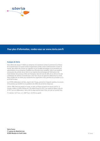 Pour plus d’information, rendez-vous sur www.steria.com/fr

A propos de Steria
Steria délivre des services IT dédiés aux entreprises et se positionne comme le partenaire de confiance
de la transformation d’un grand nombre d’organisations privées comme d’administrations à travers le
monde. Steria délivre des services qui s’appuient sur les nouvelles technologies et qui permettent aux
administrations et aux entreprises d’améliorer leur efficacité et leur rentabilité. Grâce à une excellente
connaissance des activités de ses clients et son expertise des technologies de l’information et de
l’externalisation des processus métiers de l’entreprise, Steria fait siens les défis de ses clients et les aide
à développer des solutions innovantes pour y faire face. De par son approche collaborative du conseil,
Steria travaille avec ses clients pour transformer leur organisation et leur permettre de se focaliser sur ce
qu’ils font le mieux.
Les 20 000 collaborateurs de Steria, répartis dans 16 pays, prennent en charge les systèmes, les services
et les processus qui facilitent la vie quotidienne de millions de personnes chaque jour.
Créé en 1969, Steria est présent en Europe, en Inde, en Afrique du Nord et en Asie du Sud-Est. Le
Groupe a réalisé un chiffre d’affaires de 1,83 milliard d’euros en 2012. Son capital est détenu à plus de
20 %(*) par ses collaborateurs. Steria, dont le siège social est basé à Paris, est coté sur Euronext Paris.
(*): dont les « SET Trust » et « XEBT Trust » (4,15% du capital)

Steria France
11 avenue du Maréchal Juin
92366 Meudon-la-Forêt Cedex

© Steria

 
