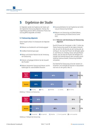 Seite 11 von 48© Steria Mummert Consulting AG  www.steria-mummert.de
	 VORWORT
5	 Ergebnisse der Studie
Sehr wichtig
24 % 44 % 28 % 3 % 2 %
23 % 42 % 28 % 5 % 3 %
Wichtig Mittelmäßig Unwichtig Sehr unwichtig
Eigenes
Unter-
nehmen
Branche
Abbildung 1: Relevanz von Outsourcing
Voll ausgeschöpft Eher ausgeschöpft Mittelmäßig Eher nicht ausgeschöpft Gar nicht ausgeschöpft
5 % 24 % 45 %
4 % 22 % 49 %
Eigenes
Unter-
nehmen
Branche
25 %
25 %
2 %
2 %
Abbildung 2: Reifegrad des Outsourcings
Im Folgenden werden die Ergebnisse der Studie nach
den Segmenten Outsourcing allgemein, Shoring, Ma­
naged Testing Services (MTS) und Business Process Out-
sourcing (BPO) dargestellt und erklärt.
5.1 Outsourcing allgemein
Dieses Kapitel umfasst im Schwerpunkt die folgenden
Themen:
Relevanz aus Kundensicht und Umsetzungsgrad¼¼
erzielbare Kosteneinsparungen¼¼
Motive und kritische Faktoren bei der Umsetzung¼¼
von Outsourcing	
Kriterien und gängige Verfahren bei der Auswahl¼¼
des Providers	
Relevanz bestimmter Outsourcing-Kriterien und An-¼¼
forderungen für unterschiedliche Branchen
Verantwortlichkeiten für die Projekte bei der Einfüh-¼¼
rung von Outsourcing-Vorhaben
Relevanz von Outsourcing und Global Delivery¼¼
im Zusammenhang mit Shared Service Center
(SSC)
5.1.1	Relevanz und Umsetzung von Outsourcing
	 allgemein
Rund 65 Prozent der Entscheider (s. Abb. 1) stufen das
Thema Outsourcing sowohl für das eigene Unterneh-
men als auch für die Branche als sehr wichtig oder als
wichtig ein. Nur etwa fünf Prozent der Befragten geben
an, das Thema sei unwichtig. Daraus darf geschlossen
werden, dass bei etwa 95 Prozent der befragten Ent-
scheider eine konkrete Absicht oder zumindest grund-
sätzliches Interesse besteht, Outsourcing-Vorhaben
umzusetzen.
Das Potential für Outsourcing ist bei den meisten Un-
ternehmen und innerhalb der Branchen in Deutschland
nach wie vor sehr groß (s.Abb. 2).
 