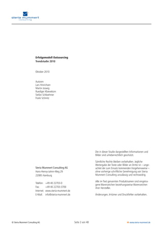 Seite 2 von 48© Steria Mummert Consulting AG  www.steria-mummert.de
Die in dieser Studie dargestellten Informationen und
Bilder sind urheberrechtlich geschützt.
Sämtliche Rechte bleiben vorbehalten. Jegliche
Weitergabe der Texte oder Bilder an Dritte ist – unge-
achtet der zum Einsatz kommenden Vorgehens­weise –
ohne vorherige schriftliche Genehmigung von Steria
Mummert Consulting unzulässig und rechtswidrig.
Alle im Text genannten Produktnamen sind eingetra-
gene Warenzeichen beziehungsweise Warenzeichen
ihrer Hersteller.
Änderungen, Irrtümer und Druckfehler vorbehalten.
Erfolgsmodell Outsourcing
Trendstudie 2010
Oktober 2010
Autoren
Lars Hinrichsen
Martin Joswig
Ruediger Kloevekorn
Stefan Schloehmer
Frank Schmitz
Steria Mummert Consulting AG
Hans-Henny-Jahnn-Weg 29
22085 Hamburg
Telefon: 	 +49 40 22703-0
Fax:		 +49 40 22703-3700
Internet:	 www.steria-mummert.de
E-Mail:		 info@steria-mummert.de
 