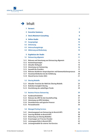 Seite 3 von 48© Steria Mummert Consulting AG  www.steria-mummert.de
	 VORWORT
	 Inhalt
		 1	 Vorwort	 7
		 2	 Executive Summary	 8
		 3	 Steria Mummert Consulting	 9
		 4	 Online-Studie	 10
		 4.1	 Ausgangslage	 10
		 4.2	 Zielsetzung	 10
		 4.3	 Untersuchungsdesign	 10
		 4.4	 Abkürzung und Bedeutung	 10
		 5	 Ergebnisse der Studie	 11
		 5.1	 Outsourcing allgemein	 11
		 5.1.1	 Relevanz und Umsetzung von Outsourcing allgemein	 11
		 5.1.2	 Kosteneinsparungen	 13
		 5.1.3	 Aktueller Reifegrad	 14
		 5.1.4	 Umsetzung von Outsourcing	 16
		 5.1.5	 Auswahl des Providers	 17
		 5.1.6	 Relevanz dezidierter Ansprechpartner und Kommunikationsprozesse	 18
		 5.1.7	 Verantwortlichkeiten bei der Einführung	 20
		 5.1.8	 Shared Service Center (SSC)	 21
		 5.2	 Shoring-Modelle	 23
		 5.2.1	 Aktueller Trend bei der Wahl des Shoring-Modells	 23
		 5.2.2	 Bedenken bezüglich Shoring	 27
		 5.2.3	 Einschätzung des zukünftigen Trends	 29
		 5.3	 Business Process Outsourcing	 30
		 5.3.1	 Kundenzufriedenheit	 30
		 5.3.2	 Relevanz des BPO für den Geschäftserfolg	 31
		 5.3.3	 Umsetzung von BPO-Vorhaben	 32
		 5.3.4	 Einsatzbereiche und typische Prozesse	 34
		 5.3.5	 Personaltransfer	 34
		 5.4	 Managed Testing Services	 36
		 5.4.1	 Umsetzungsgrad von Outsourcing im Bereich MTS	 36
		 5.4.2	 Sourcing-Modelle im Bereich MTS	 38
		 5.4.3	 Bewertung von Shoring-Modellen	 40
		 5.4.4	 Erwartungen an IT Service Provider	 41
		 5.4.5	 Leistungsportfolio in Bereich MTS	 42
		 5.4.6	 Leistungsmodelle für externe Test-Services	 42
 