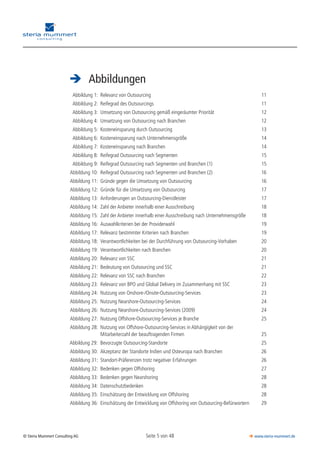 Seite 5 von 48© Steria Mummert Consulting AG  www.steria-mummert.de
	 VORWORT
	 Abbildungen
	 Abbildung 1:	 Relevanz von Outsourcing	 11
	 Abbildung 2:	 Reifegrad des Outsourcings	 11
	 Abbildung 3:	 Umsetzung von Outsourcing gemäß eingeräumter Priorität	 12
	 Abbildung 4:	 Umsetzung von Outsourcing nach Branchen	 12
	 Abbildung 5:	 Kosteneinsparung durch Outsourcing	 13
	 Abbildung 6:	 Kosteneinsparung nach Unternehmensgröße	 14
	 Abbildung 7:	 Kosteneinsparung nach Branchen	 14
	 Abbildung 8:	 Reifegrad Outsourcing nach Segmenten	 15
	 Abbildung 9:	 Reifegrad Outsourcing nach Segmenten und Branchen (1)	 15
	Abbildung 10:	 Reifegrad Outsourcing nach Segmenten und Branchen (2)	 16
	Abbildung 11:	 Gründe gegen die Umsetzung von Outsourcing	 16
	Abbildung 12:	 Gründe für die Umsetzung von Outsourcing	 17
	Abbildung 13:	 Anforderungen an Outsourcing-Dienstleister	 17
	Abbildung 14:	 Zahl der Anbieter innerhalb einer Ausschreibung	 18
	Abbildung 15:	 Zahl der Anbieter innerhalb einer Ausschreibung nach Unternehmensgröße	 18
	Abbildung 16:	 Auswahlkriterien bei der Providerwahl	 19
	Abbildung 17:	 Relevanz bestimmter Kriterien nach Branchen	 19
	Abbildung 18:	 Verantwortlichkeiten bei der Durchführung von Outsourcing-Vorhaben	 20
	Abbildung 19:	 Verantwortlichkeiten nach Branchen	 20
	Abbildung 20:	 Relevanz von SSC	 21
	Abbildung 21:	 Bedeutung von Outsourcing und SSC	 21
	Abbildung 22:	 Relevanz von SSC nach Branchen	 22
	Abbildung 23:	 Relevanz von BPO und Global Delivery im Zusammenhang mit SSC	 23
	Abbildung 24:	 Nutzung von Onshore-/Onsite-Outsourcing-Services	 23
	Abbildung 25:	 Nutzung Nearshore-Outsourcing-Services	 24
	Abbildung 26:	 Nutzung Nearshore-Outsourcing-Services (2009)	 24
	Abbildung 27:	 Nutzung Offshore-Outsourcing-Services je Branche	 25
	Abbildung 28:	 Nutzung von Offshore-Outsourcing-Services in Abhängigkeit von der
		 Mitarbeiterzahl der beauftragenden Firmen	 25
Abbildung 29:		 Bevorzugte Outsourcing-Standorte	 25
	Abbildung 30:	 Akzeptanz der Standorte Indien und Osteuropa nach Branchen	 26
	Abbildung 31:	 Standort-Präferenzen trotz negativer Erfahrungen	 26
	Abbildung 32:	 Bedenken gegen Offshoring	 27
	Abbildung 33:	 Bedenken gegen Nearshoring	 28
	Abbildung 34:	 Datenschutzbedenken	 28
	Abbildung 35:	 Einschätzung der Entwicklung von Offshoring	 28
	Abbildung 36:	 Einschätzung der Entwicklung von Offshoring von Outsourcing-Befürwortern	 29
 