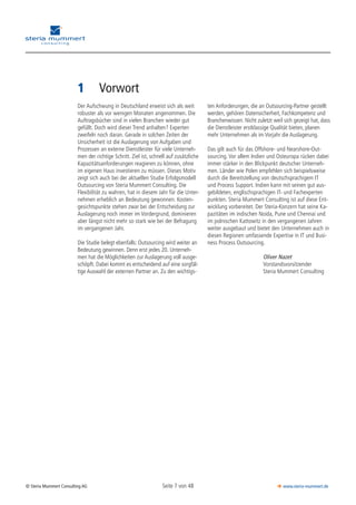 Seite 7 von 48© Steria Mummert Consulting AG  www.steria-mummert.de
	 VORWORT
1	 Vorwort
Der Aufschwung in Deutschland erweist sich als weit
robuster als vor wenigen Monaten angenommen. Die
Auftragsbücher sind in vielen Branchen wieder gut
gefüllt. Doch wird dieser Trend anhalten? Experten
zweifeln noch daran. Gerade in solchen Zeiten der
Unsicherheit ist die Auslagerung von Aufgaben und
Prozessen an externe Dienstleister für viele Unterneh-
men der richtige Schritt. Ziel ist, schnell auf zusätzliche
Kapazitätsanforderungen reagieren zu können, ohne
im eigenen Haus investieren zu müssen. Dieses Motiv
zeigt sich auch bei der aktuellen Studie Erfolgsmodell
Outsourcing von Steria Mummert Consulting. Die
Flexibilität zu wahren, hat in diesem Jahr für die Unter-
nehmen erheblich an Bedeutung gewonnen. Kosten-
gesichtspunkte stehen zwar bei der Entscheidung zur
Auslagerung noch immer im Vordergrund, dominieren
aber längst nicht mehr so stark wie bei der Befragung
im vergangenen Jahr.
Die Studie belegt ebenfalls: Outsourcing wird weiter an
Bedeutung gewinnen. Denn erst jedes 20. Unterneh-
men hat die Möglichkeiten zur Auslagerung voll ausge-
schöpft. Dabei kommt es entscheidend auf eine sorgfäl-
tige Auswahl der externen Partner an. Zu den wichtigs-
ten Anforderungen, die an Outsourcing-Partner gestellt
werden, gehören Datensicherheit, Fachkompetenz und
Branchenwissen. Nicht zuletzt weil sich gezeigt hat, dass
die Dienstleister erstklassige Qualität bieten, planen
mehr Unternehmen als im Vorjahr die Auslagerung.
Das gilt auch für das Offshore- und Nearshore-Out-
sourcing. Vor allem Indien und Osteuropa rücken dabei
immer stärker in den Blickpunkt deutscher Unterneh-
men. Länder wie Polen empfehlen sich beispielsweise
durch die Bereitstellung von deutschsprachigem IT
und Process Support. Indien kann mit seinen gut aus-
gebildeten, englischsprachigen IT- und Fachexperten
punkten. Steria Mummert Consulting ist auf diese Ent-
wicklung vorbereitet. Der Steria-Konzern hat seine Ka-
pazitäten im indischen Noida, Pune und Chennai und
im polnischen Kattowitz in den vergangenen Jahren
weiter ausgebaut und bietet den Unternehmen auch in
diesen Regionen umfassende Expertise in IT und Busi-
ness Process Outsourcing.
	 Oliver Nazet
	 Vorstandsvorsitzender
	 Steria Mummert Consulting
 