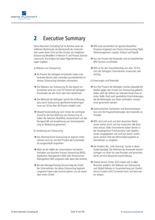 Seite 8 von 48© Steria Mummert Consulting AG  www.steria-mummert.de
	 VORWORT
2	 Executive Summary
Steria Mummert Consulting hat im Rahmen einer de-
taillierten Marktstudie die Bereitschaft der Unterneh-
men sowie deren Sicht auf den Einsatz von möglichen
Outsourcing-Modellen im Bereich IT und Process Services
untersucht. Die Analyse hat dabei folgende Kernaus­
sagen ergeben:
a) Relevanz von Outsourcing
95 Prozent der befragten Entscheider haben eine¼¼
konkrete Absicht oder zumindest grundsätzliches In-
teresse, Outsourcing-Vorhaben umzusetzen.
Die Relevanz von Outsourcing für das eigene Un-¼¼
ternehmen wird von rund 70 Prozent der befragten
Entscheider als sehr hoch oder hoch bezeichnet.
Die Mehrzahl der Befragten vertritt die Auffassung,¼¼
dass durch Outsourcing signifikante Kostenerspar-
nisse von 20 bis über 50 Prozent möglich sind.
Obwohl Kostensenkung noch immer der wichtigste¼¼
Grund für die Durchführung von Outsourcing ist,
haben die Faktoren Flexibilität, Konzentration auf das
Kerngeschäft und Ausdehnung von Serviceoptimie-
rung an Bedeutung gewonnen.
b) Umsetzung von Outsourcing
Das Potential durch Outsourcing im eigenen Unter-¼¼
nehmen wird nur von fünf Prozent der Entscheider
als ausgeschöpft angesehen.
Mehr als die Hälfte der Unternehmen hat bereits¼¼
Vorhaben zum Business Process Outsourcing (BPO),
Application Management (AM) oder Infrastructure
Management (IM) umgesetzt oder plant dies konkret.
Bei den Managed Testing Services liegt der Anteil¼¼
der Unternehmen, die dieses Outsourcing-Segment
umgesetzt haben oder konkret planen, nur bei etwas
über einem Drittel.
BPO wird vornehmlich für typische Backoffice-¼¼
Prozesse eingesetzt wie Finance & Accounting (F&A),
Fleetmanagement, Logistik, Einkauf und Payroll.
Nur vier Prozent der Anwender sind mit bestehenden¼¼
BPO Services unzufrieden.
BPO ist für den Geschäftserfolg von über 70 Pro-¼¼
zent der befragten Unternehmen inzwischen sehr
wichtig.
c) Erwartungen und Potentiale
Nur fünf Prozent der Befragten machen plausible Be-¼¼
denken gegen den Einsatz von Outsourcing geltend.
Dabei steht der Verlust von internem Know-how an
erster Stelle. Doch auch gesetzliche Einschränkungen,
die die Weitergabe von Daten verhindern, müssen
ernst genommen werden.
Datensicherheit, Fachwissen und Branchenkompe-¼¼
tenz sind die Hauptanforderungen der Anwender an
Provider.
BPO setzt sich auch auf dem deutschen Markt¼¼
immer weiter durch und hat inzwischen alle Bran-
chen erfasst. Viele Unternehmen haben bereits in
der Vergangenheit IT-Infrastruktur oder Applika­
tionen ausgegliedert und sind nun bereit, stufen-
weise weitere Teile der Wertschöpfungskette an
Dienstleister zu vergeben.
Die Tendenz des „Sole Sourcing“ wurde in dieser¼¼
Studie bestätigt: Die Mehrheit der Anwender berück-
sichtigen nur einen bis zwei Provider und verzichten
damit auf eine klassische Ausschreibung.
Shared Service Center (SSC) haben sich in allen¼¼
Branchen etabliert. Die Relevanz von Outsourcing
und Global Delivery im Zusammenhang von Shared
Service Centern (SSC) ist bereits hoch und wird wei-
ter steigen.
 