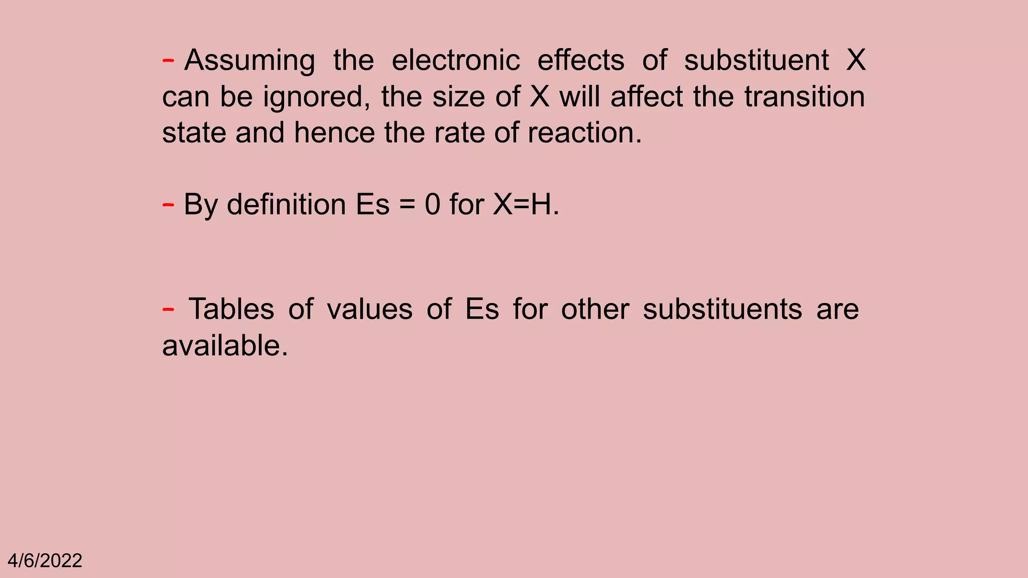 4/6/2022
– Assuming the electronic effects of substituent X
can be ignored, the size of X will affect the transition
state and hence the rate of reaction.
– By definition Es = 0 for X=H.
– Tables of values of Es for other substituents are
available.
 
