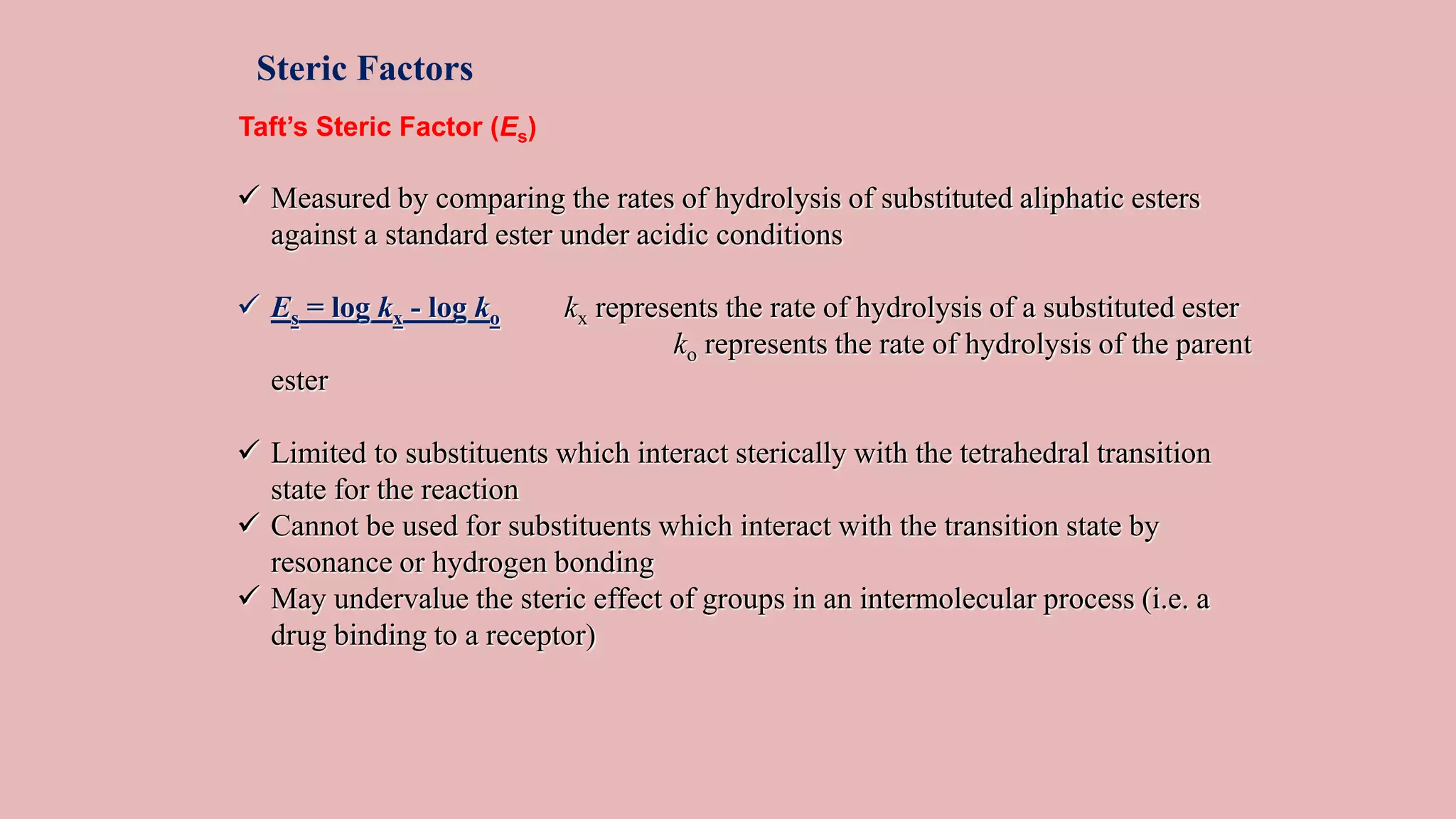 Steric Factors
Taft’s Steric Factor (Es)
 Measured by comparing the rates of hydrolysis of substituted aliphatic esters
against a standard ester under acidic conditions
 Es = log kx - log ko kx represents the rate of hydrolysis of a substituted ester
ko represents the rate of hydrolysis of the parent
ester
 Limited to substituents which interact sterically with the tetrahedral transition
state for the reaction
 Cannot be used for substituents which interact with the transition state by
resonance or hydrogen bonding
 May undervalue the steric effect of groups in an intermolecular process (i.e. a
drug binding to a receptor)
 