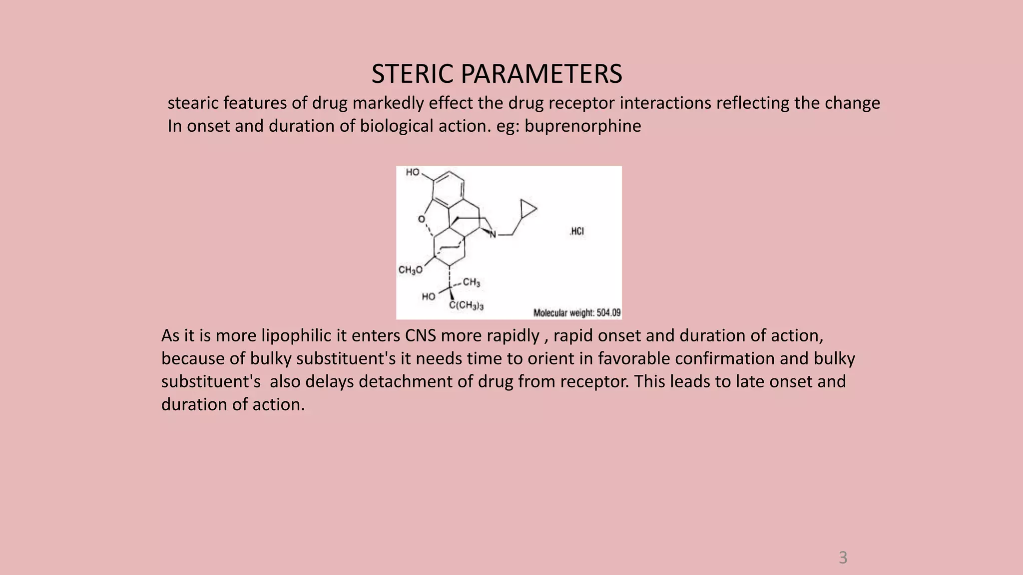 STERIC PARAMETERS
stearic features of drug markedly effect the drug receptor interactions reflecting the change
In onset and duration of biological action. eg: buprenorphine
As it is more lipophilic it enters CNS more rapidly , rapid onset and duration of action,
because of bulky substituent's it needs time to orient in favorable confirmation and bulky
substituent's also delays detachment of drug from receptor. This leads to late onset and
duration of action.
3
 
