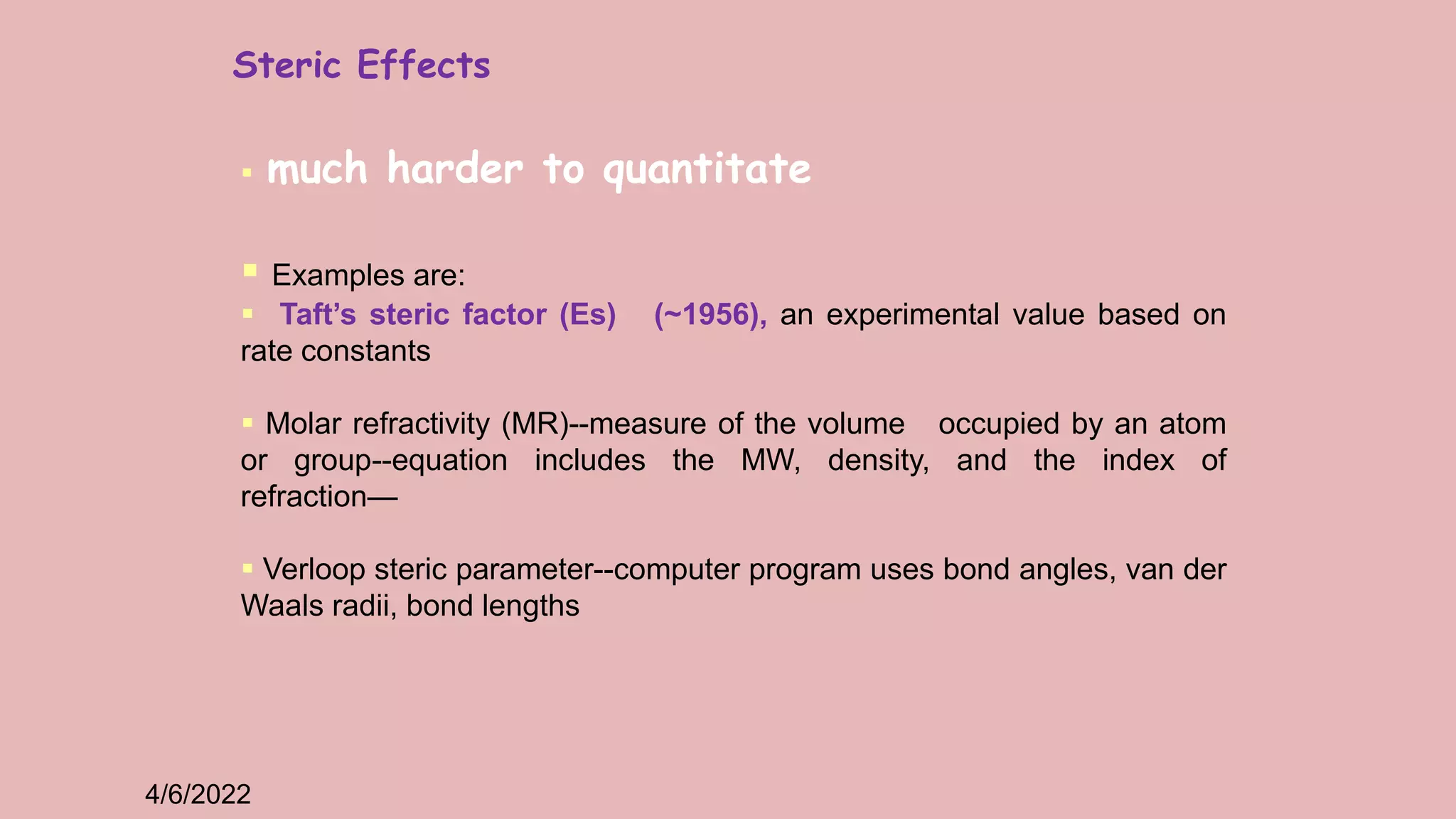 4/6/2022
 much harder to quantitate
 Examples are:
 Taft’s steric factor (Es) (~1956), an experimental value based on
rate constants
 Molar refractivity (MR)--measure of the volume occupied by an atom
or group--equation includes the MW, density, and the index of
refraction—
 Verloop steric parameter--computer program uses bond angles, van der
Waals radii, bond lengths
Steric Effects
 