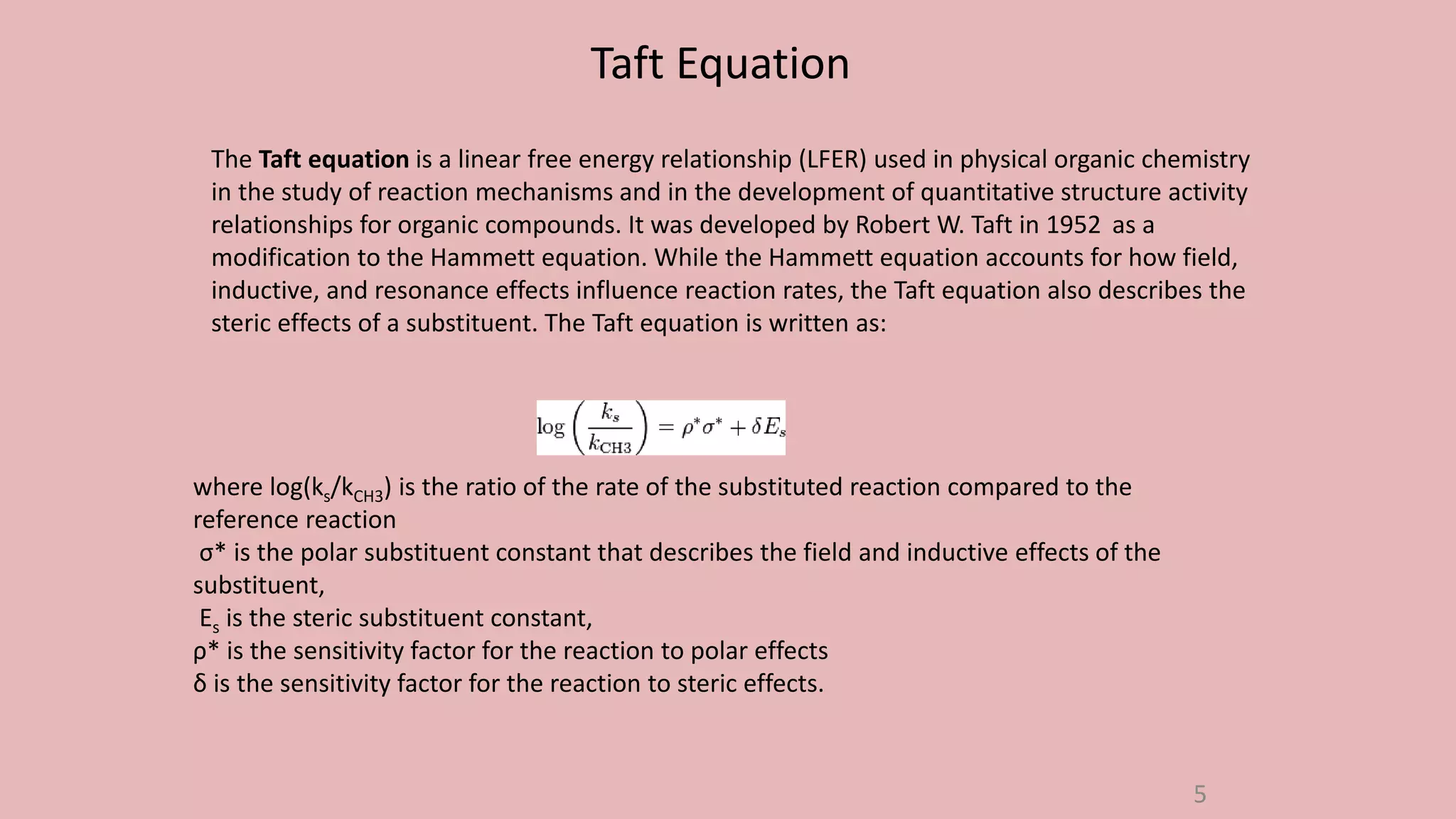 The Taft equation is a linear free energy relationship (LFER) used in physical organic chemistry
in the study of reaction mechanisms and in the development of quantitative structure activity
relationships for organic compounds. It was developed by Robert W. Taft in 1952 as a
modification to the Hammett equation. While the Hammett equation accounts for how field,
inductive, and resonance effects influence reaction rates, the Taft equation also describes the
steric effects of a substituent. The Taft equation is written as:
where log(ks/kCH3) is the ratio of the rate of the substituted reaction compared to the
reference reaction
σ* is the polar substituent constant that describes the field and inductive effects of the
substituent,
Es is the steric substituent constant,
ρ* is the sensitivity factor for the reaction to polar effects
δ is the sensitivity factor for the reaction to steric effects.
Taft Equation
5
 