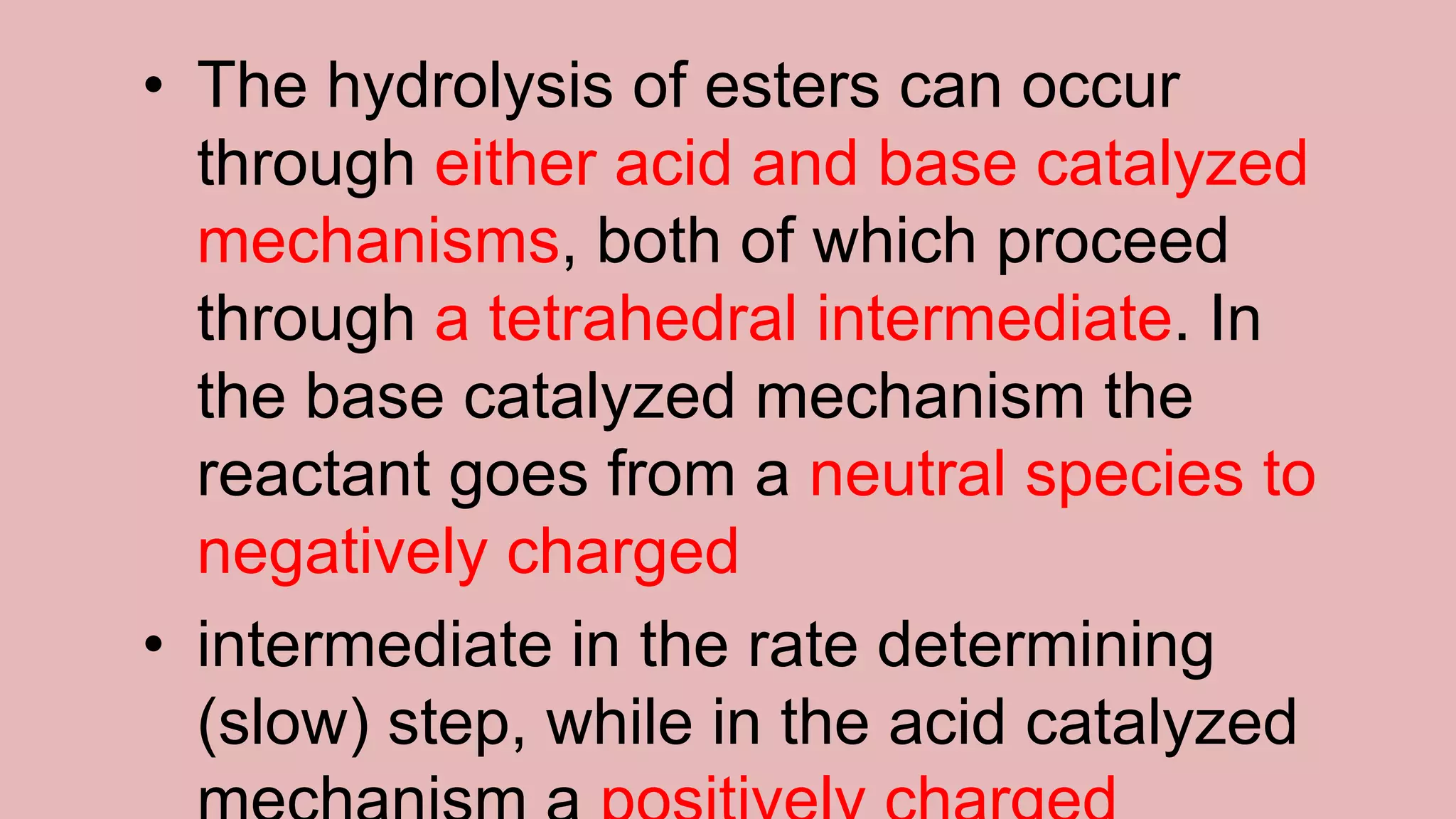 • The hydrolysis of esters can occur
through either acid and base catalyzed
mechanisms, both of which proceed
through a tetrahedral intermediate. In
the base catalyzed mechanism the
reactant goes from a neutral species to
negatively charged
• intermediate in the rate determining
(slow) step, while in the acid catalyzed
 
