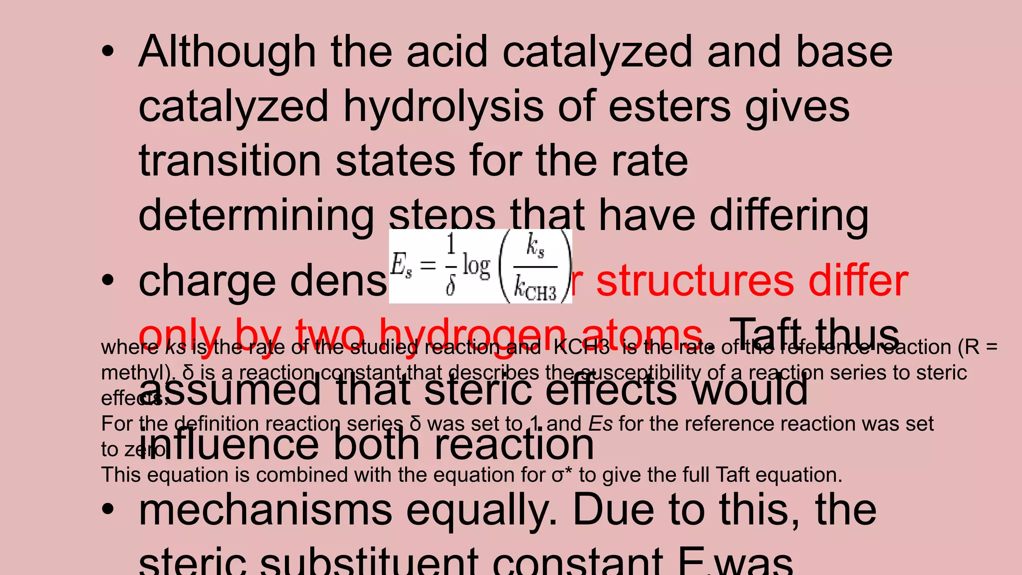 • Although the acid catalyzed and base
catalyzed hydrolysis of esters gives
transition states for the rate
determining steps that have differing
• charge densities, their structures differ
only by two hydrogen atoms. Taft thus
assumed that steric effects would
influence both reaction
• mechanisms equally. Due to this, the
where ks is the rate of the studied reaction and KCH3 is the rate of the reference reaction (R =
methyl). δ is a reaction constant that describes the susceptibility of a reaction series to steric
effects.
For the definition reaction series δ was set to 1 and Es for the reference reaction was set
to zero.
This equation is combined with the equation for σ* to give the full Taft equation.
 